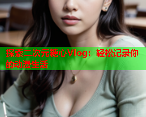 探索二次元糖心Vlog：轻松记录你的动漫生活