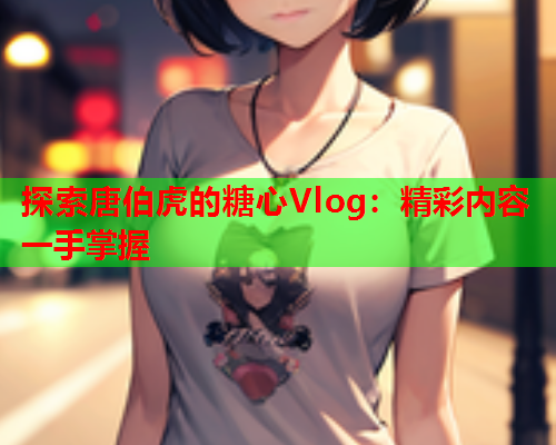 探索唐伯虎的糖心Vlog：精彩内容一手掌握