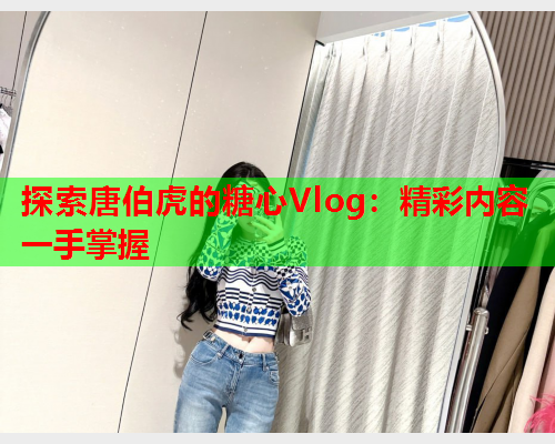 探索唐伯虎的糖心Vlog：精彩内容一手掌握
