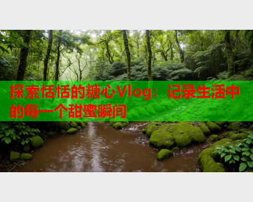 探索恬恬的糖心Vlog：记录生活中的每一个甜蜜瞬间