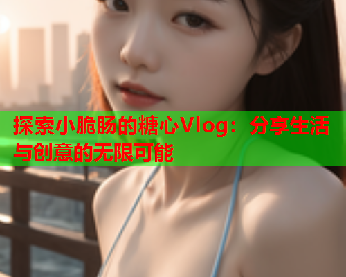 探索小脆肠的糖心Vlog：分享生活与创意的无限可能