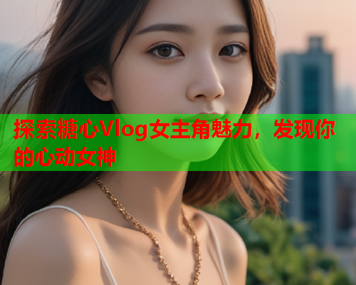 探索糖心Vlog女主角魅力，发现你的心动女神