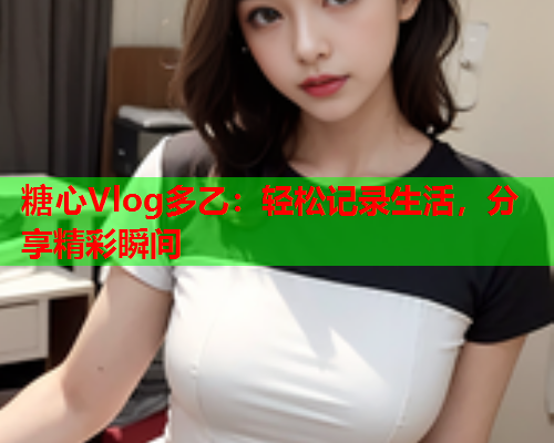 糖心Vlog多乙：轻松记录生活，分享精彩瞬间