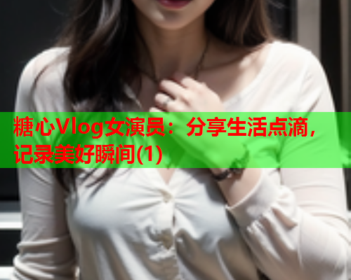 糖心Vlog女演员：分享生活点滴，记录美好瞬间(1)