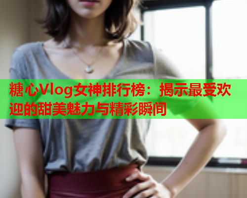 糖心Vlog女神排行榜：揭示最受欢迎的甜美魅力与精彩瞬间