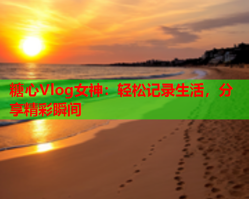 糖心Vlog女神：轻松记录生活，分享精彩瞬间