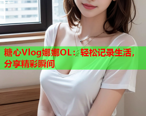 糖心Vlog娜娜OL：轻松记录生活，分享精彩瞬间