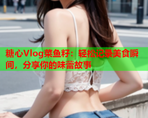 糖心Vlog菜鱼籽：轻松记录美食瞬间，分享你的味蕾故事