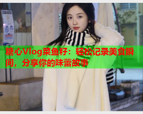 糖心Vlog菜鱼籽：轻松记录美食瞬间，分享你的味蕾故事