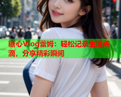 糖心Vlog蕾姆：轻松记录生活点滴，分享精彩瞬间