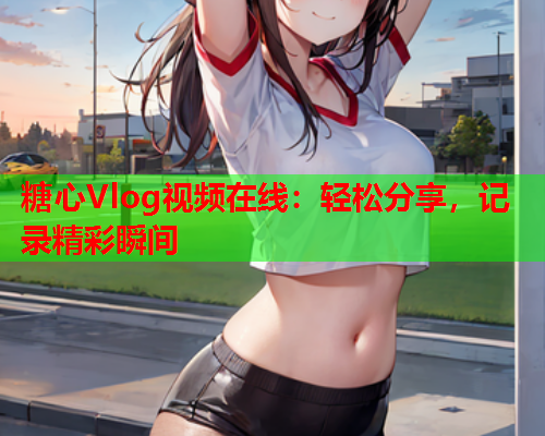 糖心Vlog视频在线：轻松分享，记录精彩瞬间