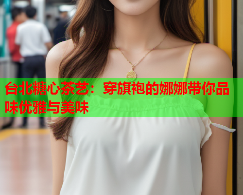 台北糖心茶艺：穿旗袍的娜娜带你品味优雅与美味