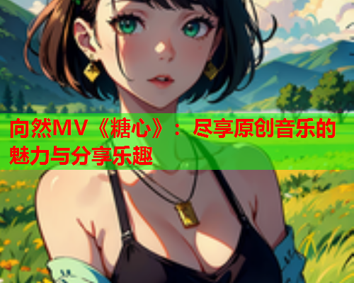 向然MV《糖心》：尽享原创音乐的魅力与分享乐趣