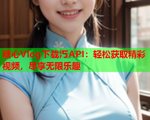 糖心Vlog下载汅API：轻松获取精彩视频，尽享无限乐趣