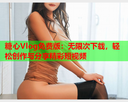 糖心Vlog免费版：无限次下载，轻松创作与分享精彩短视频