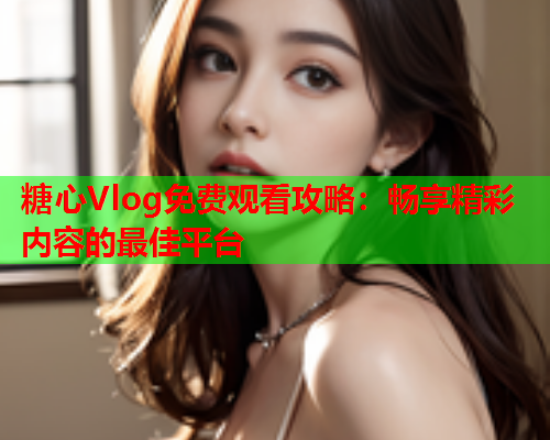 糖心Vlog免费观看攻略：畅享精彩内容的最佳平台