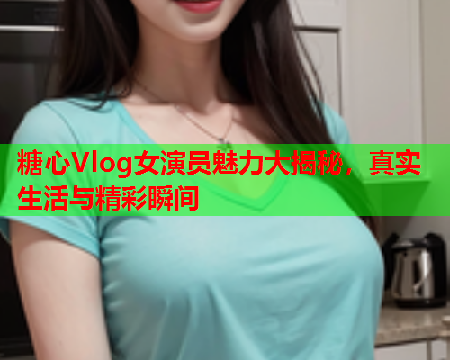 糖心Vlog女演员魅力大揭秘，真实生活与精彩瞬间