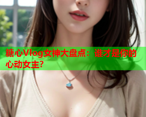 糖心Vlog女神大盘点：谁才是你的心动女主？