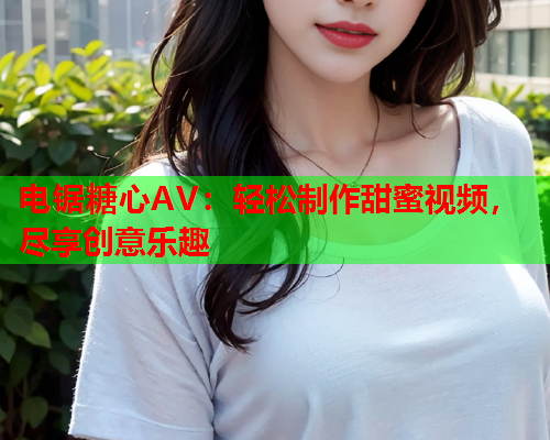 电锯糖心AV：轻松制作甜蜜视频，尽享创意乐趣