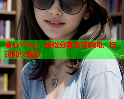 糖心Vlog：轻松分享生活瞬间，扫码即享精彩