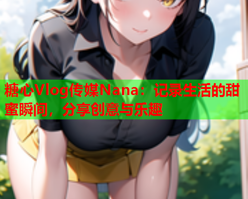 糖心Vlog传媒Nana：记录生活的甜蜜瞬间，分享创意与乐趣
