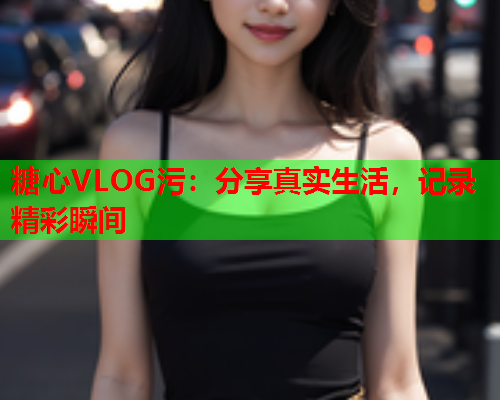 糖心VLOG污：分享真实生活，记录精彩瞬间