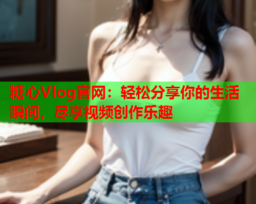 糖心Vlog官网：轻松分享你的生活瞬间，尽享视频创作乐趣