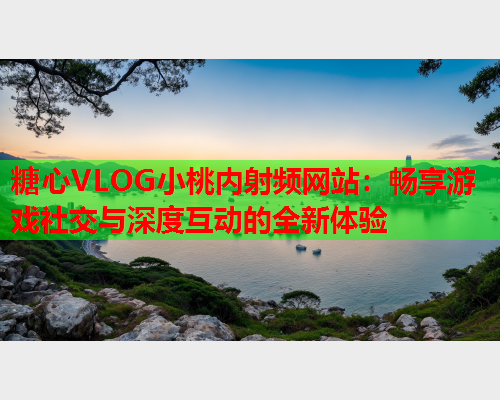 糖心VLOG小桃内射频网站：畅享游戏社交与深度互动的全新体验