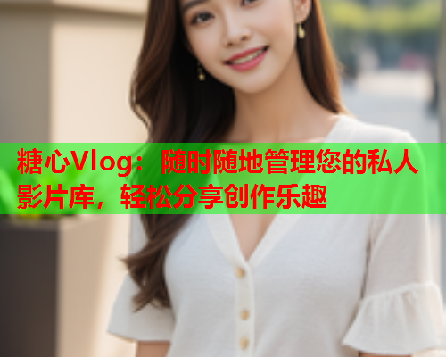 糖心Vlog：随时随地管理您的私人影片库，轻松分享创作乐趣