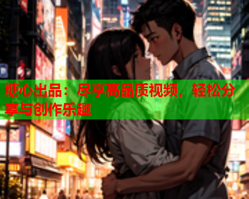 糖心出品：尽享高品质视频，轻松分享与创作乐趣