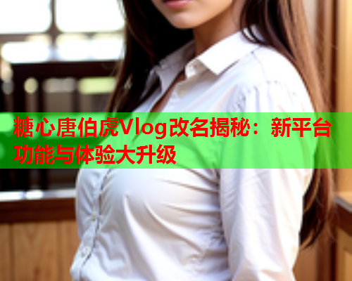 糖心唐伯虎Vlog改名揭秘：新平台功能与体验大升级