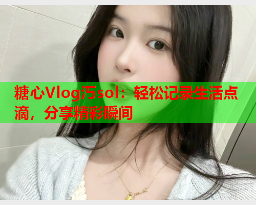 糖心Vlog汅sol：轻松记录生活点滴，分享精彩瞬间