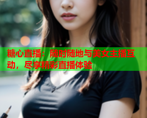 糖心直播：随时随地与美女主播互动，尽享精彩直播体验