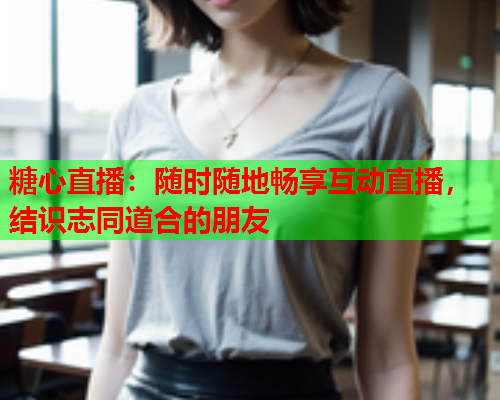糖心直播：随时随地畅享互动直播，结识志同道合的朋友