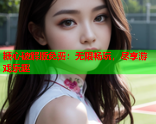 糖心破解版免费：无限畅玩，尽享游戏乐趣