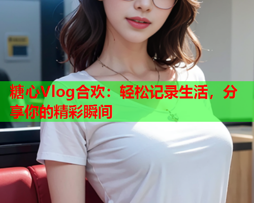糖心Vlog合欢：轻松记录生活，分享你的精彩瞬间