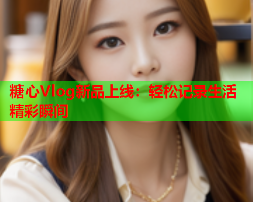 糖心Vlog新品上线：轻松记录生活精彩瞬间