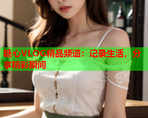 糖心VLOG精品频道：记录生活，分享精彩瞬间