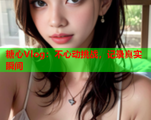 糖心Vlog：不心动挑战，记录真实瞬间
