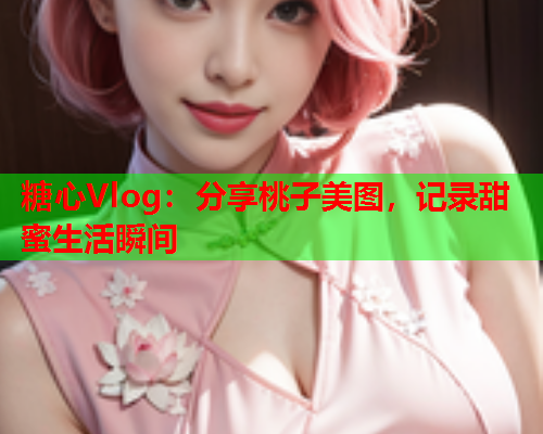 糖心Vlog：分享桃子美图，记录甜蜜生活瞬间