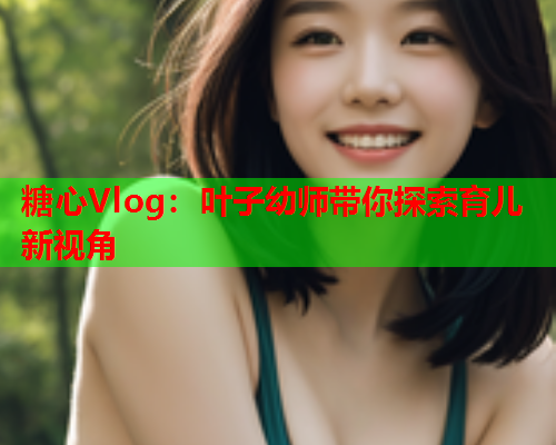 糖心Vlog：叶子幼师带你探索育儿新视角