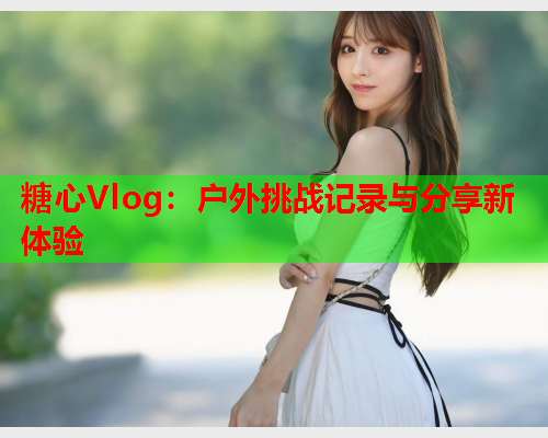 糖心Vlog：户外挑战记录与分享新体验