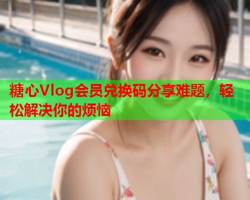 糖心Vlog会员兑换码分享难题，轻松解决你的烦恼