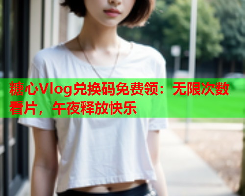 糖心Vlog兑换码免费领：无限次数看片，午夜释放快乐