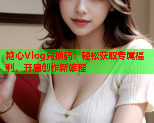 糖心Vlog兑换码：轻松获取专属福利，开启创作新旅程