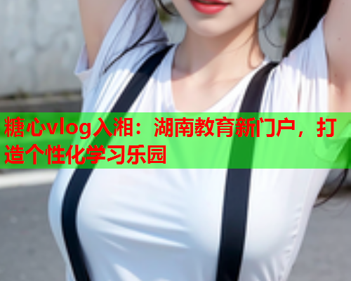 糖心vlog入湘：湖南教育新门户，打造个性化学习乐园