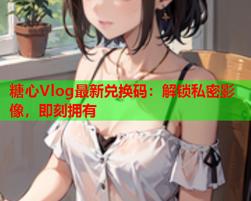 糖心Vlog最新兑换码：解锁私密影像，即刻拥有