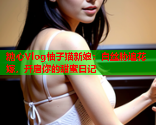 糖心Vlog柚子猫新娘：白丝胁迫花嫁，开启你的甜蜜日记