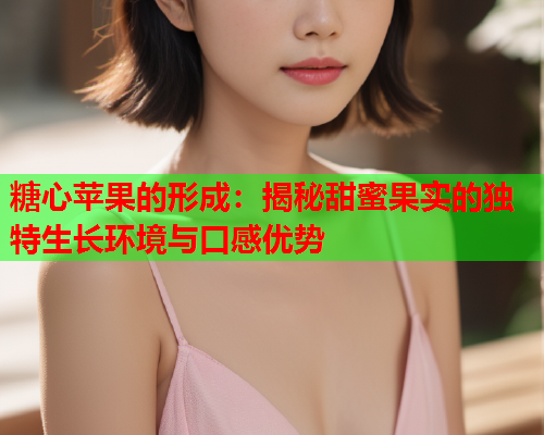 糖心苹果的形成：揭秘甜蜜果实的独特生长环境与口感优势