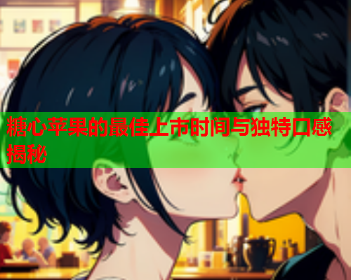 糖心苹果的最佳上市时间与独特口感揭秘